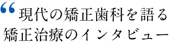 現代の矯正歯科を語る矯正治療のインタビュー